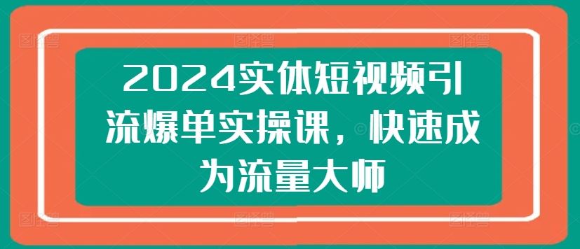 2024实体短视频引流爆单实操课，快速成为流量大师-致富学堂