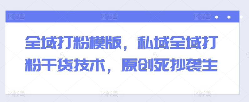 全域打粉模版，私域全域打粉干货技术，原创死抄袭生-致富学堂