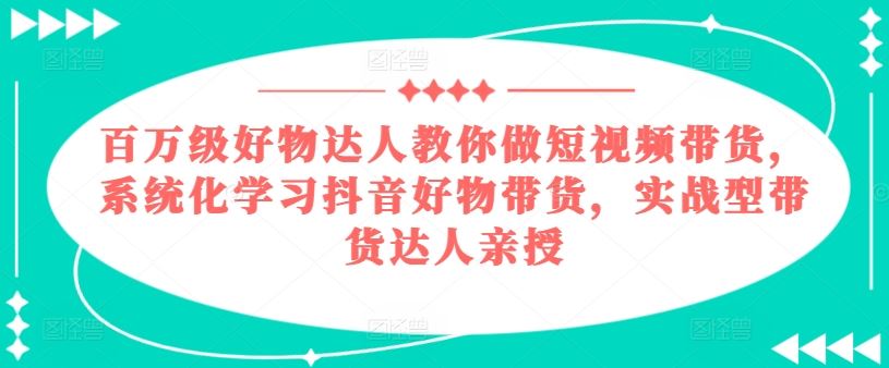 百万级好物达人教你做短视频带货，系统化学习抖音好物带货，实战型带货达人亲授-致富学堂