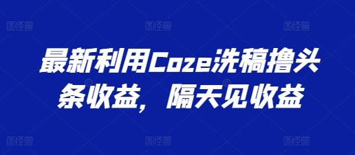 最新利用Coze洗稿撸头条收益，隔天见收益【揭秘】-致富学堂