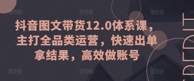 抖音图文带货12.0体系课，主打全品类运营，快速出单拿结果，高效做账号-致富学堂
