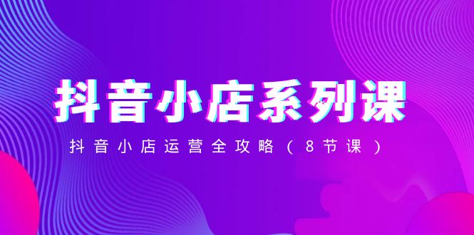 （8415期）抖音小店-系列课，抖音小店运营全攻略（8节课）-致富学堂