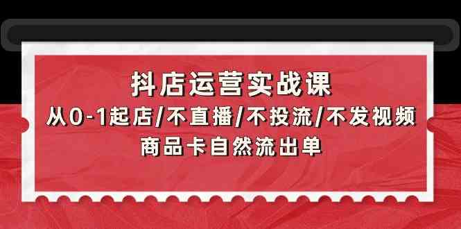 （9705期）抖店运营实战课：从0-1起店/不直播/不投流/不发视频/商品卡自然流出单-致富学堂