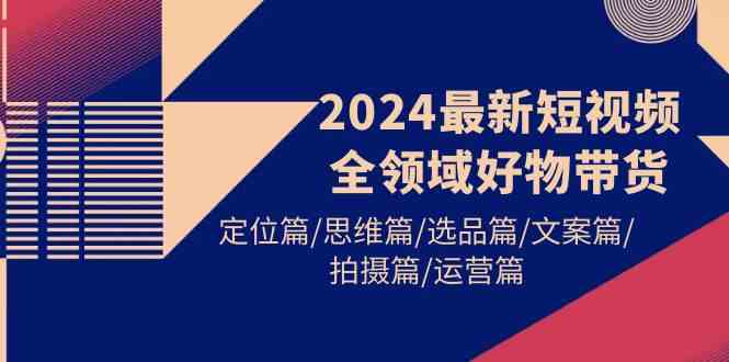 （9818期）2024最新短视频全领域好物带货 定位篇/思维篇/选品篇/文案篇/拍摄篇/运营篇-致富学堂