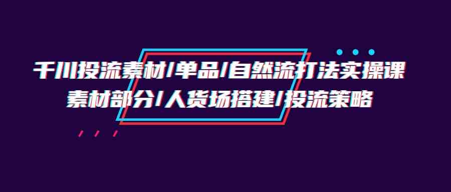 （9908期）千川投流素材/单品/自然流打法实操培训班，素材部分/人货场搭建/投流策略-致富学堂