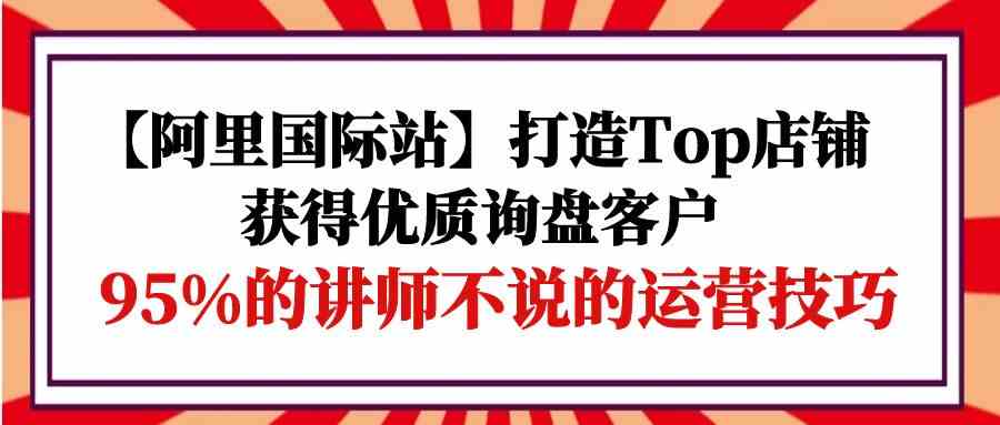 （9976期）【阿里国际站】打造Top店铺-获得优质询盘客户，95%的讲师不说的运营技巧-致富学堂