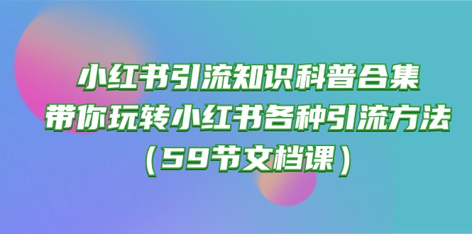 （10223期）小红书引流知识科普合集，带你玩转小红书各种引流方法（59节文档课）-致富学堂