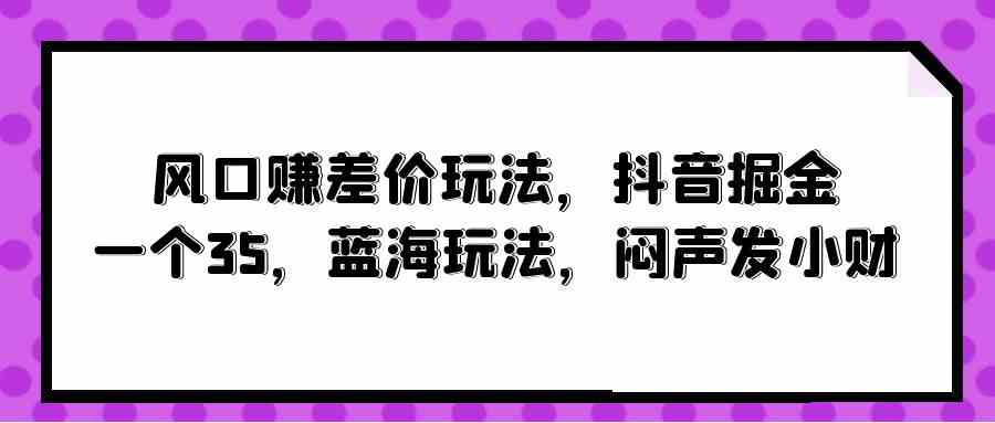 （10022期）风口赚差价玩法，抖音掘金，一个35，蓝海玩法，闷声发小财-致富学堂