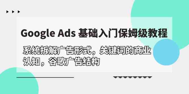 （10018期）Google Ads 基础入门，系统拆解广告形式/关键词的商业认知/谷歌广告结构-致富学堂