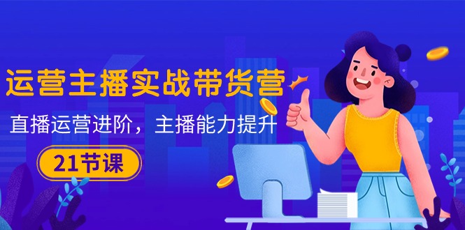 （10511期）运营主播·实战带货营：直播运营 进阶，主播 能力提升（21节课）-致富学堂