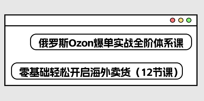 （10555期）俄罗斯 Ozon-爆单实战全阶体系课，零基础轻松开启海外卖货（12节课）-致富学堂