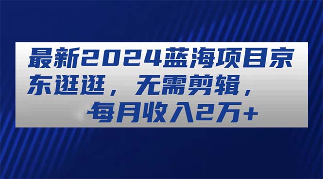 （11041期）最新2024蓝海项目京东逛逛，无需剪辑，每月收入2万+-致富学堂