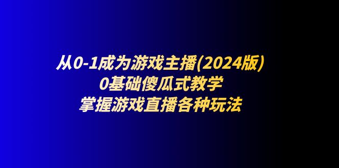 （11318期）从0-1成为游戏主播(2024版)：0基础傻瓜式教学，掌握游戏直播各种玩法-致富学堂