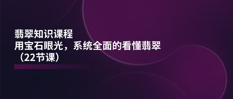 （11239期）翡翠知识课程，用宝石眼光，系统全面的看懂翡翠（22节课）-致富学堂