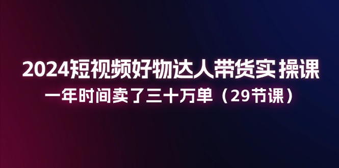 （11289期）2024短视频好物达人带货实操课：一年时间卖了三十万单（29节课）-致富学堂