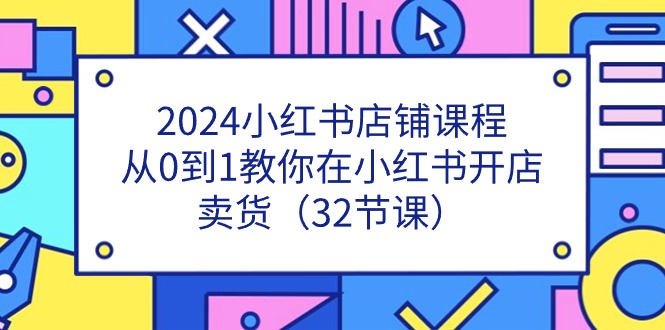 （11114期）2024小红书店铺课程，从0到1教你在小红书开店卖货（32节课）-致富学堂