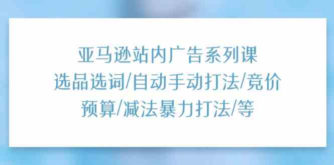 亚马逊站内广告系列课：选品选词/自动手动打法/竞价预算/减法暴力打法/等-致富学堂