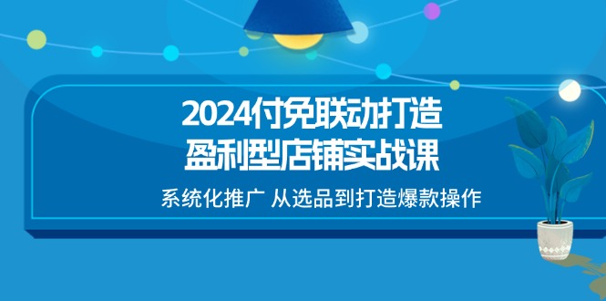 （11458期）2024付免联动-打造盈利型店铺实战课，系统化推广 从选品到打造爆款操作-致富学堂