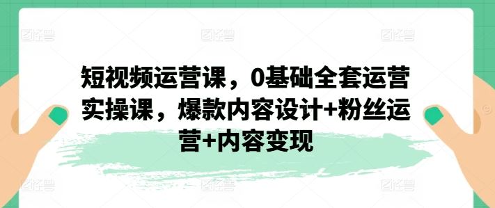 短视频运营课，0基础全套运营实操课，爆款内容设计+粉丝运营+内容变现-致富学堂