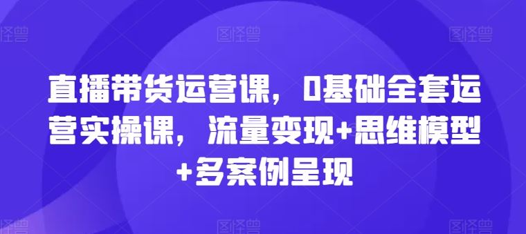 直播带货运营课，0基础全套运营实操课，流量变现+思维模型+多案例呈现-致富学堂