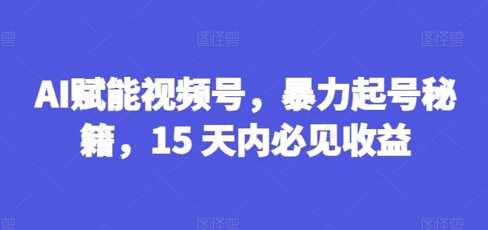 AI赋能视频号，暴力起号秘籍，15 天内必见收益【揭秘】-致富学堂