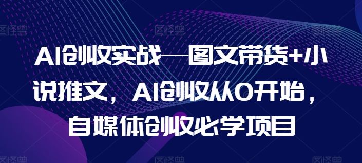 AI创收实战—图文带货+小说推文，AI创收从0开始，自媒体创收必学项目-致富学堂
