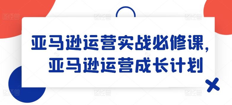 亚马逊运营实战必修课，亚马逊运营成长计划-致富学堂