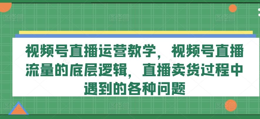 视频号直播运营教学，视频号直播流量的底层逻辑，直播卖货过程中遇到的各种问题-致富学堂