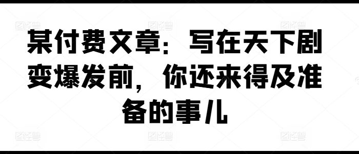 某付费文章：写在天下剧变爆发前，你还来得及准备的事儿-致富学堂