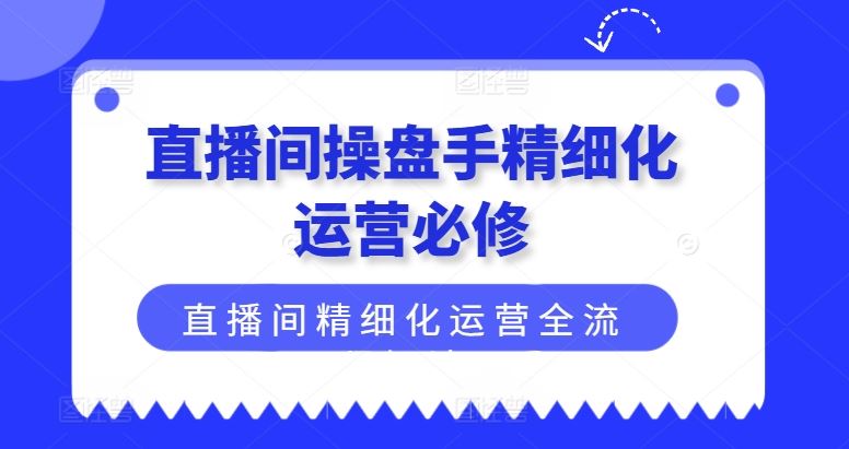 直播间操盘手精细化运营必修，直播间精细化运营全流程解读-致富学堂