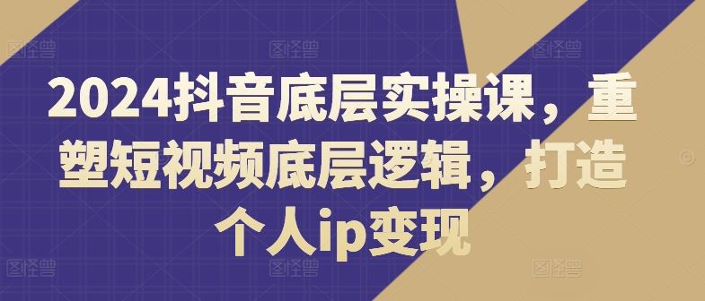 2024抖音底层实操课，​重塑短视频底层逻辑，打造个人ip变现-致富学堂