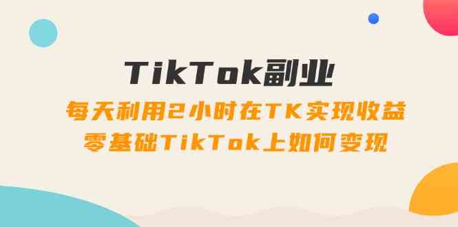 TikTok副业课：每天利用2小时在TK实现收益，零基础TikTok上如何变现（34节）-致富学堂