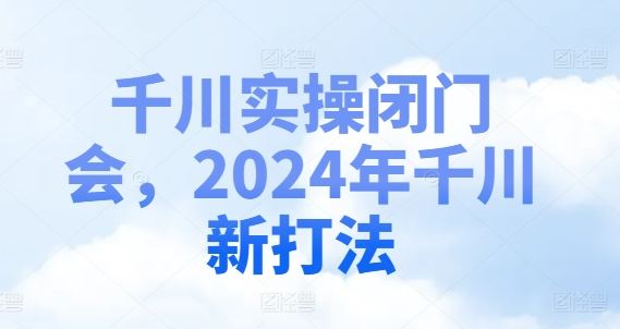 千川实操闭门会，2024年千川新打法-致富学堂
