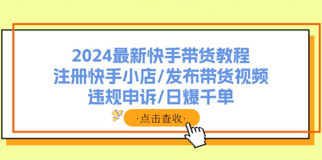 （11938期）2024最新快手带货教程：注册快手小店/发布带货视频/违规申诉/日爆千单-致富学堂