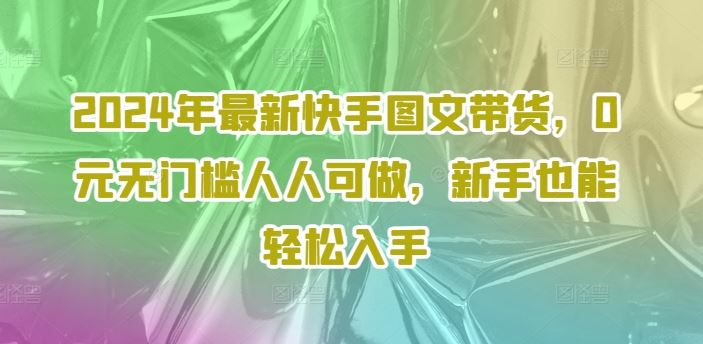 2024年最新快手图文带货，0元无门槛人人可做，新手也能轻松入手-致富学堂
