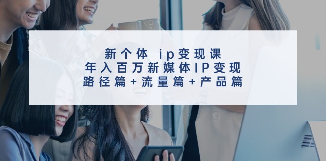新个体ip变现课，年入百万新媒体IP变现，路径篇+流量篇+产品篇-致富学堂