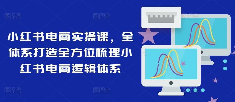 小红书电商实操课，全体系打造全方位梳理小红书电商逻辑体系-致富学堂