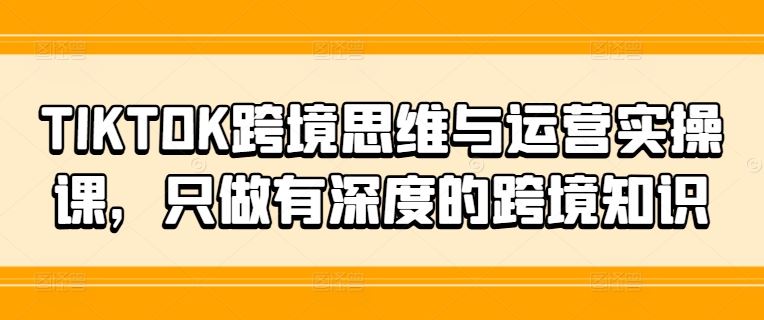 TIKTOK跨境思维与运营实操课，只做有深度的跨境知识-致富学堂