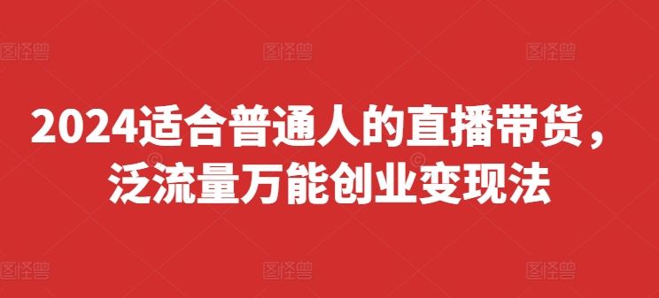 2024适合普通人的直播带货，泛流量万能创业变现法，上手快、落地快、起号快、变现快(更新8月)-致富学堂