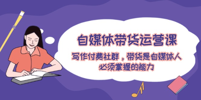 （12043期）自媒体带货运营课：写作付费社群，带货是自媒体人必须掌握的能力-致富学堂