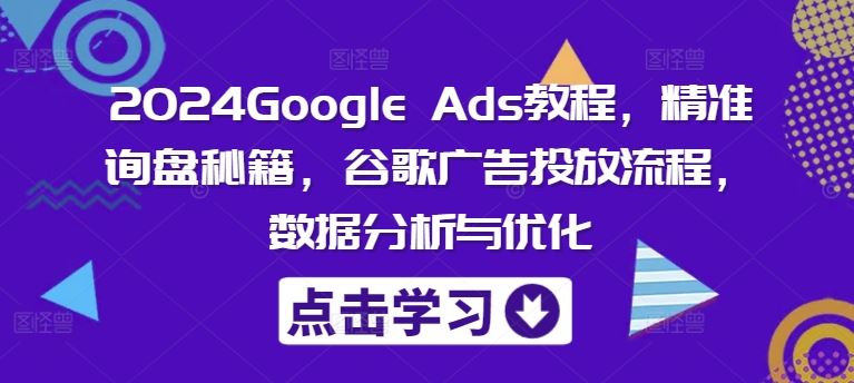2024Google Ads教程，精准询盘秘籍，谷歌广告投放流程，数据分析与优化-致富学堂