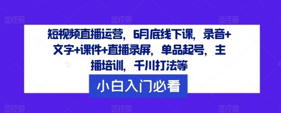 短视频直播运营，6月底线下课，录音+文字+课件+直播录屏，单品起号，主播培训，千川打法等-致富学堂