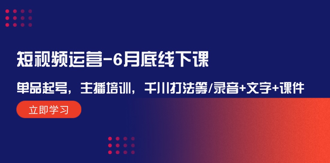 短视频运营6月底线下课：单品起号，主播培训，千川打法等/录音+文字+课件-致富学堂