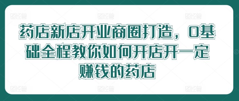 药店新店开业商圈打造，0基础全程教你如何开店开一定赚钱的药店-致富学堂