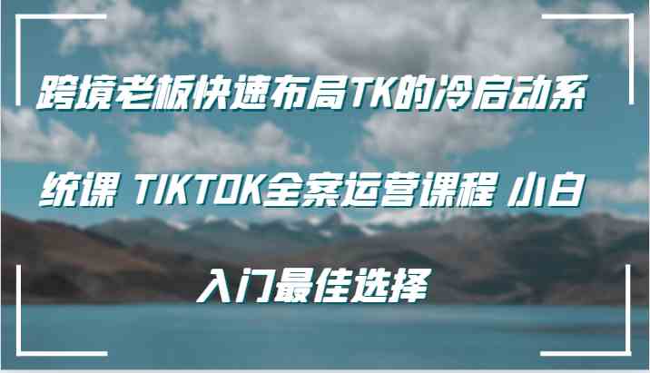 跨境老板快速布局TK的冷启动系统课 TIKTOK全案运营课程 小白入门最佳选择-致富学堂
