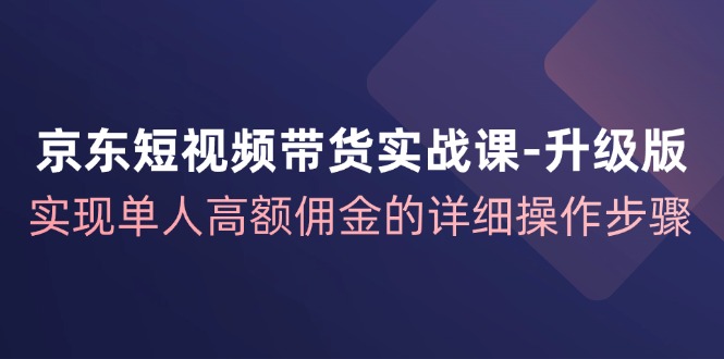 京东短视频带货实战课升级版，实现单人高额佣金的详细操作步骤-致富学堂