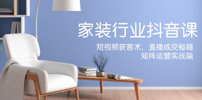家装抖音课：短视频获客术，直播成交秘籍，矩阵运营实战篇-致富学堂