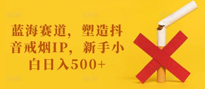 蓝海赛道，塑造抖音戒烟IP，新手小白日入500+【揭秘】-致富学堂
