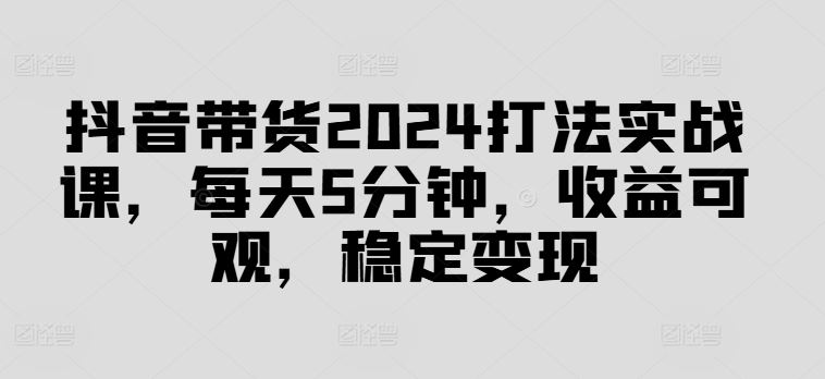 抖音带货2024打法实战课，每天5分钟，收益可观，稳定变现【揭秘】-致富学堂