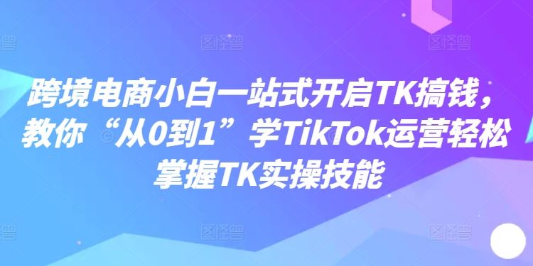 跨境电商小白一站式开启TK搞钱，教你“从0到1”学TikTok运营轻松掌握TK实操技能-致富学堂